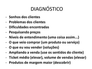 DIAGNÓSTICO
- Sonhos dos clientes
- Problemas dos clientes
- Dificuldades encontradas
- Pesquisando preços
- Níveis de entendimento (uma coisa assim...)
- O que veio comprar (um produto ou serviço)
- O que eu vou vender (soluções)
- Ampliando a venda (use os sentidos do cliente)
- Ticket médio (elevar), volume de vendas (elevar)
- Produtos de margem maior (descobrir)
 