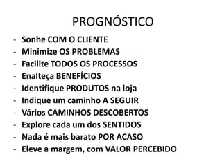PROGNÓSTICO
- Sonhe COM O CLIENTE
- Minimize OS PROBLEMAS
- Facilite TODOS OS PROCESSOS
- Enalteça BENEFÍCIOS
- Identifique PRODUTOS na loja
- Indique um caminho A SEGUIR
- Vários CAMINHOS DESCOBERTOS
- Explore cada um dos SENTIDOS
- Nada é mais barato POR ACASO
- Eleve a margem, com VALOR PERCEBIDO
 