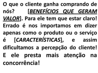 O que o cliente ganha comprando de
nós? [BENEFÍCIOS QUE GERAM
VALOR]. Para ele tem que estar claro!
Errado é nos importamos em dizer
apenas como o produto ou o serviço
é [CARACTERÍSTICAS], e assim
dificultamos a percepção do cliente!
E ele presta mais atenção na
concorrência!
 