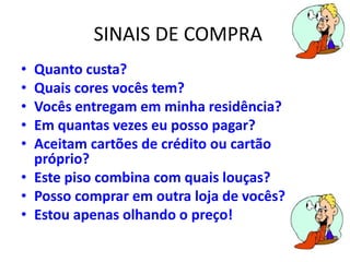 SINAIS DE COMPRA
• Quanto custa?
• Quais cores vocês tem?
• Vocês entregam em minha residência?
• Em quantas vezes eu posso pagar?
• Aceitam cartões de crédito ou cartão
próprio?
• Este piso combina com quais louças?
• Posso comprar em outra loja de vocês?
• Estou apenas olhando o preço!
 