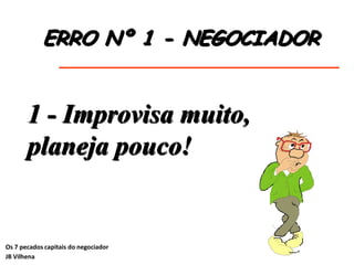 ERRO Nº 1 - NEGOCIADOR
1 - Improvisa muito,
planeja pouco!
Os 7 pecados capitais do negociador
JB Vilhena
 