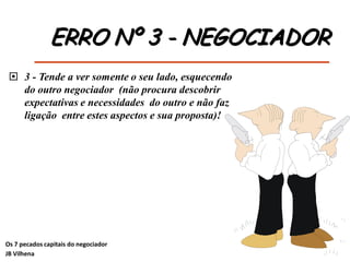 ERRO Nº 3 - NEGOCIADOR
 3 - Tende a ver somente o seu lado, esquecendo
do outro negociador (não procura descobrir
expectativas e necessidades do outro e não faz
ligação entre estes aspectos e sua proposta)!
Os 7 pecados capitais do negociador
JB Vilhena
 