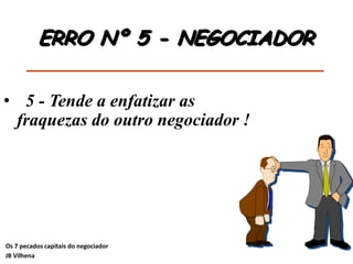 • 5 - Tende a enfatizar as
fraquezas do outro negociador !
ERRO Nº 5 - NEGOCIADOR
Os 7 pecados capitais do negociador
JB Vilhena
 