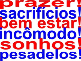 prazer!sacrifícios!bem estar!incômodo!sonhos!pesadelos!