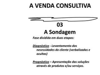 A VENDA CONSULTIVA03A SondagemFase dividida em duas etapas:Diagnóstico - Levantamento das necessidades do cliente (verbalizadas e ocultas)Prognóstico – Apresentação das soluções através de produtos e/ou serviços.