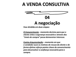 A VENDA CONSULTIVA04A negociaçãoFase dividida em duas etapas:O Convencimento - momento decisivo para que ocliente sinta a segurança necessária e através dos“sinais de compra” possa demonstrar interesse.Contra-Argumentação – momento em queo vendedor ouve os motivos de recusa do cliente e deforma efetiva reforça pontos chave do convencimentopara desenvolver a confiança necessária para acompra.