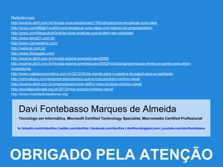 Referências
http://exame.abril.com.br/revista-voce-sa/edicoes/178/noticias/como-emplacar-uma-ideia
http://prezi.com/l6tgle1xvet5/como-emplacar-uma-ideia-com-taticas-do-empreendedor
http://prezi.com/lkszpuhob3mb/as-boas-praticas-que-podem-ser-copiadas/
http://www.lema21.com.br/
http://www.camiseteria.com/
http://veduca.com.br/
http://www.thinkgeek.com/
http://exame.abril.com.br/revista-exame-pme/edicoes/0058/
http://exame.abril.com.br/revista-exame-pme/edicoes/0052/noticias/apresentacao-direto-ao-ponto-para-atrair-
investidores
http://www.saladacorporativa.com.br/2013/04/da-mente-para-o-papel-e-do-papel-para-a-realidade/
http://ramonkayo.com/empreendedorismo/o-que-e-mvp-produto-minimo-viavel
http://exame.abril.com.br/pme/noticias/como-definir-meu-produto-minimo-viavel
http://socialgoodbrasil.org.br/2013/mvp-produto-minimo-viavel
http://www.madaladossaberes.org/
Davi Fontebasso Marques de Almeida
Técnologo em Informática, Microsoft Certified Technology Specialist, Macromedia Certified Profissional
br.linkedin.com/in/davifma | twitter.com/davifma | facebook.com/davifma | davifma.blogspot.com | youtube.com/davifontebasso
OBRIGADO PELA ATENÇÃO
 