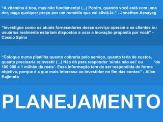 PLANEJAMENTO
“A vitamina é boa, mas não fundamental (...) Porém, quando você está com uma
dor, paga qualquer preço por um remédio que vai aliviá-la.” - Jonathan Assayag
“Investigue como os atuais fornecedores desse serviço operam e se clientes ou
usuários realmente estariam dispostos a usar a inovação proposta por você” -
Cassio Spina
“Coloque numa planilha quanto cobraria pelo serviço, quanto teria de custos,
quanto precisaria reinvestir (...) Não dá para responder ‘ainda não sei‘ ou ‘de
100 000 a 1 milhão de reais’. Essa informação tem de ser respondida de forma
objetiva, porque é a que mais interessa ao investidor no fim das contas” - Allan
Kajimoto
 