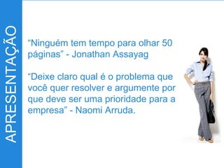 APRESENTAÇÃO
“Ninguém tem tempo para olhar 50
páginas” - Jonathan Assayag
“Deixe claro qual é o problema que
você quer resolver e argumente por
que deve ser uma prioridade para a
empresa” - Naomi Arruda.
 