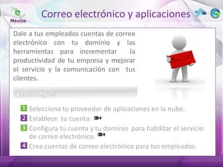 Correo electrónico y aplicaciones
Dale a tus empleados cuentas de correo
electrónico con tu dominio y las
herramientas para incrementar        la
productividad de tu empresa y mejorar
el servicio y la comunicación con tus
clientes.



     Selecciona tu proveedor de aplicaciones en la nube.
     Establece tu cuenta.
     Configura tu cuenta y tu dominio para habilitar el servicio
     de correo electrónico.
     Crea cuentas de correo electrónico para tus empleados.
 