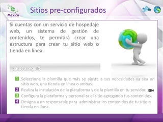 Sitios pre-configurados
Si cuentas con un servicio de hospedaje
web, un sistema de gestión de
contenidos, te permitirá crear una
estructura para crear tu sitio web o
tienda en línea.




     Selecciona la plantilla que más se ajuste a tus necesidades ya sea un
     sitio web, una tienda en línea o ambas.
     Realiza la instalación de la plataforma y de la plantilla en tu servidor.
     Configura la plataforma y personaliza el sitio agregando tus contenidos.
     Designa a un responsable para administrar los contenidos de tu sitio o
     tienda en línea.
 