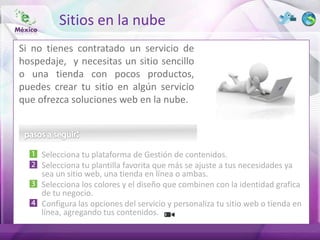 Sitios en la nube
Si no tienes contratado un servicio de
hospedaje, y necesitas un sitio sencillo
o una tienda con pocos productos,
puedes crear tu sitio en algún servicio
que ofrezca soluciones web en la nube.




     Selecciona tu plataforma de Gestión de contenidos.
     Selecciona tu plantilla favorita que más se ajuste a tus necesidades ya
     sea un sitio web, una tienda en línea o ambas.
     Selecciona los colores y el diseño que combinen con la identidad grafica
     de tu negocio.
     Configura las opciones del servicio y personaliza tu sitio web o tienda en
     línea, agregando tus contenidos.
 
