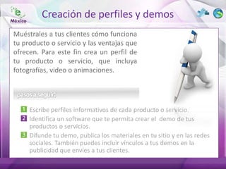 Creación de perfiles y demos
Muéstrales a tus clientes cómo funciona
tu producto o servicio y las ventajas que
ofrecen. Para este fin crea un perfil de
tu producto o servicio, que incluya
fotografías, video o animaciones.




     Escribe perfiles informativos de cada producto o servicio.
     Identifica un software que te permita crear el demo de tus
     productos o servicios.
     Difunde tu demo, publica los materiales en tu sitio y en las redes
     sociales. También puedes incluir vínculos a tus demos en la
     publicidad que envíes a tus clientes.
 