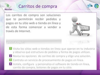 Carritos de compra
Los carritos de compra son soluciones
que te permitirán recibir pedidos y
pagos en tu sitio web o tienda en línea y
de esta forma comenzar a vender a
través de Internet.




     Visita los sitios web o tiendas en línea que operan en tu industria
     y observa qué estructura de pedidos y forma de pagos utilizan.
     Revisa las opciones de carritos de compra y elige una solución.
     Contrata un servicio de procesamiento de pagos en línea.
     Instala, configura y personaliza el software de tienda en línea,
     carrito de compra, botones de pagos en tu sitio.
 