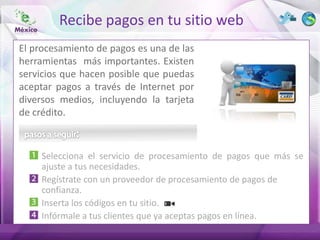 Recibe pagos en tu sitio web
El procesamiento de pagos es una de las
herramientas más importantes. Existen
servicios que hacen posible que puedas
aceptar pagos a través de Internet por
diversos medios, incluyendo la tarjeta
de crédito.



     Selecciona el servicio de procesamiento de pagos que más se
     ajuste a tus necesidades.
     Regístrate con un proveedor de procesamiento de pagos de
     confianza.
     Inserta los códigos en tu sitio.
     Infórmale a tus clientes que ya aceptas pagos en línea.
 