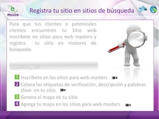 Registra tu sitio en sitios de búsqueda
Para que tus clientes o potenciales
clientes encuentren tu Sitio web
inscríbete en sitios para web masters y
registra    tu sitio en motores de
búsqueda.




     Inscríbete en los sitios para web masters .
     Coloca las etiquetas de verificación, descripción y palabras
     clave en tu sitio.
     Genera el mapa de tu sitio.
     Agrega tu mapa en los sitios para web masters.
 