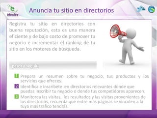 Anuncia tu sitio en directorios
Registra tu sitio en directorios con
buena reputación, esta es una manera
eficiente y de bajo costo de promover tu
negocio e incrementar el ranking de tu
sitio en los motores de búsqueda.




     Prepara un resumen sobre tu negocio, tus productos y los
     servicios que ofreces.
     Identifica e inscríbete en directorios relevantes donde que
     puedas inscribir tu negocio o donde tus competidores aparecen.
     Monitorea las visitas, los resultados y las visitas provenientes de
     los directorios, recuerda que entre más páginas se vinculen a la
     tuya mas trafico tendrás.
 