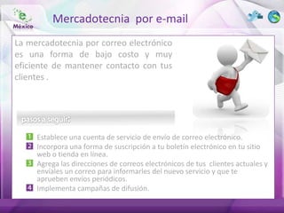 Mercadotecnia por e-mail
La mercadotecnia por correo electrónico
es una forma de bajo costo y muy
eficiente de mantener contacto con tus
clientes .




     Establece una cuenta de servicio de envío de correo electrónico.
     Incorpora una forma de suscripción a tu boletín electrónico en tu sitio
     web o tienda en línea.
     Agrega las direcciones de correos electrónicos de tus clientes actuales y
     envíales un correo para informarles del nuevo servicio y que te
     aprueben envíos periódicos.
     Implementa campañas de difusión.
 