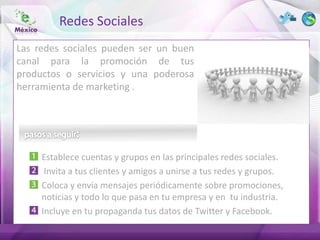 Redes Sociales
Las redes sociales pueden ser un buen
canal para la promoción de tus
productos o servicios y una poderosa
herramienta de marketing .




     Establece cuentas y grupos en las principales redes sociales.
      Invita a tus clientes y amigos a unirse a tus redes y grupos.
     Coloca y envía mensajes periódicamente sobre promociones,
     noticias y todo lo que pasa en tu empresa y en tu industria.
     Incluye en tu propaganda tus datos de Twitter y Facebook.
 