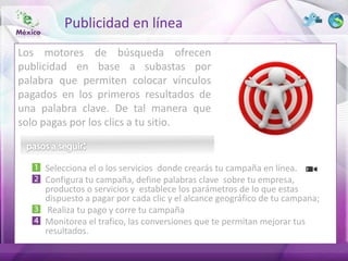 Publicidad en línea
Los motores de búsqueda ofrecen
publicidad en base a subastas por
palabra que permiten colocar vínculos
pagados en los primeros resultados de
una palabra clave. De tal manera que
solo pagas por los clics a tu sitio.


     Selecciona el o los servicios donde crearás tu campaña en línea.
     Configura tu campaña, define palabras clave sobre tu empresa,
     productos o servicios y establece los parámetros de lo que estas
     dispuesto a pagar por cada clic y el alcance geográfico de tu campana;
      Realiza tu pago y corre tu campaña
     Monitorea el trafico, las conversiones que te permitan mejorar tus
     resultados.
 