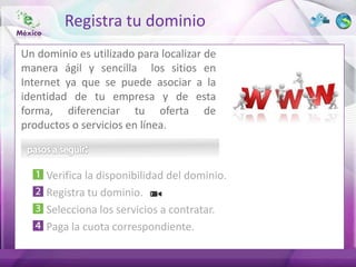 Registra tu dominio
Un dominio es utilizado para localizar de
manera ágil y sencilla los sitios en
Internet ya que se puede asociar a la
identidad de tu empresa y de esta
forma, diferenciar tu oferta de
productos o servicios en línea.



     Verifica la disponibilidad del dominio.
     Registra tu dominio.
     Selecciona los servicios a contratar.
     Paga la cuota correspondiente.
 
