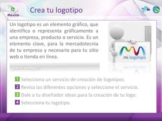 Crea tu logotipo
Un logotipo es un elemento gráfico, que
identifica o representa gráficamente a
una empresa, producto o servicio. Es un
elemento clave, para la mercadotecnia
de tu empresa y necesario para tu sitio
web o tienda en línea.



     Selecciona un servicio de creación de logotipos.
     Revisa las diferentes opciones y seleccione el servicio.
     Dale a tu diseñador ideas para la creación de tu logo.
     Selecciona tu logotipo.
 