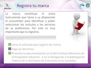 Registra tu marca
La marca constituye el único
instrumento que tiene a su disposición
el consumidor para identificar y poder
seleccionar los artículos y los servicios
de su preferencia. Por esto es muy
importante que la registres.



     Llena la solicitud para registro de marca.
     Paga los derechos.
     Presenta tu documentación en el del Instituto Mexicano de
     la Propiedad Industrial o en la Delegación o Subdelegación
     Federal de la Secretaría de Economía en tu localidad.
 