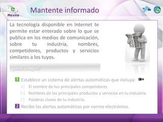 Mantente informado
La tecnología disponible en Internet te
permite estar enterado sobre lo que se
publica en los medios de comunicación,
sobre      tu     industria,  nombres,
competidores, productos y servicios
similares a los tuyos.



     Establece un sistema de alertas automáticas que incluya:
    a) El nombre de tus principales competidores.
    b) Nombres de los principales productos y servicios en tu industria.
    c) Palabras claves de tu industria.
     Recibe las alertas automáticas por correo electrónico.
 