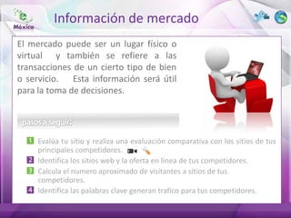 Información de mercado
El mercado puede ser un lugar físico o
virtual y también se refiere a las
transacciones de un cierto tipo de bien
o servicio. Esta información será útil
para la toma de decisiones.




     Evalúa tu sitio y realiza una evaluación comparativa con los sitios de tus
     principales competidores.
     Identifica los sitios web y la oferta en línea de tus competidores.
     Calcula el numero aproximado de visitantes a sitios de tus
     competidores.
     Identifica las palabras clave generan trafico para tus competidores.
 