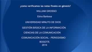 ¿como verificamos las notas finales en génesis? 
WILLIAM GROSSO 
Edna Barbosa 
UNIVERSIDAD MINUTO DE DIOS 
GESTIÓN BÁSICA DE LA INFORMACIÓN 
CIENCIAS DE LA COMUNICACIÓN 
COMUNICACIÓN SOCIAL - PERIODISMO 
BOGOTÁ 
2014 
 