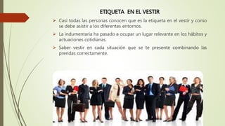 ETIQUETA EN EL VESTIR
 Casi todas las personas conocen que es la etiqueta en el vestir y como
se debe asistir a los diferentes entornos.
 La indumentaria ha pasado a ocupar un lugar relevante en los hábitos y
actuaciones cotidianas.
 Saber vestir en cada situación que se te presente combinando las
prendas correctamente.
 
