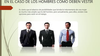 EN EL CASO DE LOS HOMBRES COMO DEBEN VESTIR
Es cierto que el abanico de posibilidades que brinda la indumentaria de una mujer
es mucho más amplio que la del hombre, pero actualmente, para ellos, existen más
opciones para vestir en el trabajo.
 