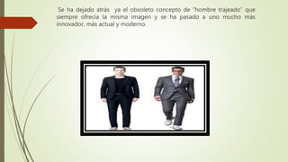 Se ha dejado atrás ya el obsoleto concepto de “hombre trajeado” que
siempre ofrecía la misma imagen y se ha pasado a uno mucho más
innovador, más actual y moderno.
 