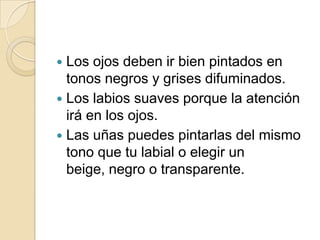  Los ojos deben ir bien pintados en
  tonos negros y grises difuminados.
 Los labios suaves porque la atención
  irá en los ojos.
 Las uñas puedes pintarlas del mismo
  tono que tu labial o elegir un
  beige, negro o transparente.
 