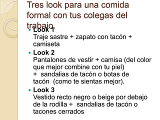 Tres look para una comida
formal con tus colegas del
trabajo.
  Look 1
  Traje sastre + zapato con tacón +
  camiseta
 Look 2
  Pantalones de vestir + camisa (del color
  que mejor combine con tu piel)
  + sandalias de tacón o botas de
  tacón (como te sientas mejor).
 Look 3
  Vestido recto negro o beige por debajo
  de la rodilla + sandalias de tacón o
  tacones cerrados
 