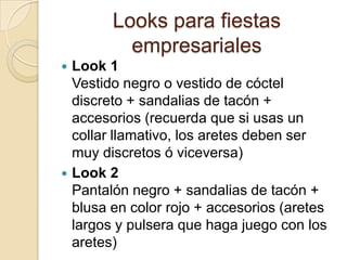 Looks para fiestas
          empresariales
 Look 1
  Vestido negro o vestido de cóctel
  discreto + sandalias de tacón +
  accesorios (recuerda que si usas un
  collar llamativo, los aretes deben ser
  muy discretos ó viceversa)
 Look 2
  Pantalón negro + sandalias de tacón +
  blusa en color rojo + accesorios (aretes
  largos y pulsera que haga juego con los
  aretes)
 