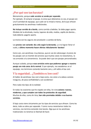 ¿Cómo viajar con poco dinero? ANDRÉSVOGLER
http://bitacorasdeviaje.com 19 / 62
¿Por qué son tan baratas?
Básicamente, porque cada servicio se vende por separado.
Por ejemplo. Al comprar el pasaje, lo único que obtenemos es eso, el pasaje con
una X cantidad de equipaje, que suele ser la mitad o menos, de lo que ofrecen
gratuitamente las aerolíneas tradicionales.
No incluye servido de a bordo, como comida o bebidas. Se debe pagar aparte.
Olvídate de la almohada, manta, tapones de oído, medias, cepillo de dientes…
todo deberás pagarlo aparte.
Lo mismo con los seguros de cancelación o cambio de fecha.
Los precios van variando día a día según la demanda, y si no logran llenar el
vuelo, a último momento hacen ofertas ridículamente baratas!
Como ven, son aerolíneas muy básicas, que en vez de sobrecargar el precio de
los pasajes con un montón de servicios que muchas veces no necesitamos, lo
vas armando a tu conveniencia. Se puede decir que son pasajes personalizados.
Aunque cuidado, porque esos servicios extra que podemos agregar a nuestro
pasaje son más caros de lo normal. Si por ejemplo, nos excedemos en el
equipaje, nos terminara costando bastante caro, y ahí adiós al low cost.
Y la seguridad… ¿También es low cost?
Al hablar de aerolíneas low cost o bajo costo, nos viene a la cabeza aviones
inseguros, de poca confiabilidad y con accidentes!
Pero nada más lejos de la realidad.
En todas las ocasiones que he viajado con ellas, he visto aviones nuevos,
modernos, y que cumplen con todos los protocolos de seguridad.
Muchas de ellas, como Air Asia, han sido premiadas debido a sus buenos
servicios.
El bajo costo viene únicamente por los tipos de servicios que ofrecen. Como les
decía, todo se cobra por separado. Y como nunca necesitamos todos los
servicios, nos termina costando más barato. Algo que en las aerolíneas
tradicionales no tenemos la libertad de hacer.
 