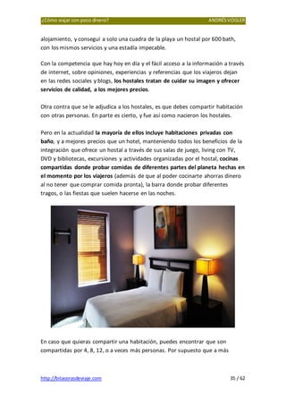 ¿Cómo viajar con poco dinero? ANDRÉSVOGLER
http://bitacorasdeviaje.com 35 / 62
alojamiento, y conseguí a solo una cuadra de la playa un hostal por 600 bath,
con los mismos servicios y una estadía impecable.
Con la competencia que hay hoy en día y el fácil acceso a la información a través
de internet, sobre opiniones, experiencias y referencias que los viajeros dejan
en las redes sociales y blogs, los hostales tratan de cuidar su imagen y ofrecer
servicios de calidad, a los mejores precios.
Otra contra que se le adjudica a los hostales, es que debes compartir habitación
con otras personas. En parte es cierto, y fue así como nacieron los hostales.
Pero en la actualidad la mayoría de ellos incluye habitaciones privadas con
baño, y a mejores precios que un hotel, manteniendo todos los beneficios de la
integración que ofrece un hostal a través de sus salas de juego, living con TV,
DVD y bibliotecas, excursiones y actividades organizadas por el hostal, cocinas
compartidas donde probar comidas de diferentes partes del planeta hechas en
el momento por los viajeros (además de que al poder cocinarte ahorras dinero
al no tener que comprar comida pronta), la barra donde probar diferentes
tragos, o las fiestas que suelen hacerse en las noches.
En caso que quieras compartir una habitación, puedes encontrar que son
compartidas por 4, 8, 12, o a veces más personas. Por supuesto que a más
 
