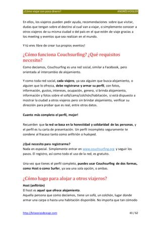 ¿Cómo viajar con poco dinero? ANDRÉSVOGLER
http://bitacorasdeviaje.com 43 / 62
En ellos, los viajeros pueden pedir ayuda, recomendaciones sobre que visitar,
dudas que tengan sobre el destino al cual van a viajar, o simplemente conocer a
otros viajeros de su misma ciudad o del país en el que estén de viaje gracias a
los meeting y eventos que sea realizan en el mundo.
Y tú eres libre de crear tus propios eventos!
¿Cómo funciona Couchsurfing? ¿Qué requisitos
necesito?
Como decíamos, Couchsurfing es una red social, similar a Facebook, pero
orientada al intercambio de alojamiento.
Y como toda red social, cada viajero, ya sea alguien que busca alojamiento, o
alguien que lo ofrezca, debe registrarse y armar su perfil, con fotos,
información, gustos, intereses, ocupación, genero, si brinda alojamiento,
información y fotos sobre el sofá/cama/colchón/habitación, si está dispuesto a
mostrar la ciudad a otros viajeros pero sin brindar alojamiento, verificar su
dirección para probar que es real, entre otros datos.
Cuanto más completo el perfil, mejor!
Recuerden que la red se basa en la honestidad y solidaridad de las personas, y
el perfil es tu carta de presentación. Un perfil incompleto seguramente te
condene al fracaso tanto como anfitrión o huésped.
¿Qué necesito para registrarme?
Nada en especial. Simplemente entrar en www.couchsurfing.org y seguir los
pasos. El registro, así como todo el uso de la red, es gratuito.
Una vez que tienes el perfil completo, puedes usar Couchsurfing de dos formas,
como Host o como Surfer, ya sea una sola opción, o ambas.
¿Cómo hago para alojar a otros viajeros?
Host (anfitrión)
El host es aquel que ofrece alojamiento.
Aquella persona que como decíamos, tiene un sofá, un colchón, lugar donde
armar una carpa o hasta una habitación disponible. No importa que tan cómodo
 