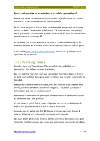 ¿Cómo viajar con poco dinero? ANDRÉSVOGLER
http://bitacorasdeviaje.com 54 / 62
Pero… ¿qué pasa si ya no soy estudiante y no trabajo como profesor?
Bueno, por suerte para nosotros hay una tercera tarjeta bastante más nueva y
que aún no la han implementado en todos los países.
En mi caso tuve que ir a Buenos Aires para obtenerla, ya que aquí en Uruguay
aun no la tienen. Y esta tarjeta es la llamada IYIC (International Youth Identiy
Card), y la pueden obtener todos aquellos menores de 30 años, sin necesidad de
ser estudiantes o profesores
La verdad es que no existen excusas para andar por el mundo sin alguna de
estas tres tarjetas. En mis viajes me ha sido sumamente útil para reducir gastos.
Junto con la tarjeta de Hostelling International forman una gran dupla para
ayudarnos en los ahorros!
Free Walking Tours
Cuando estuve por Valparaíso en Chile, descubrí esta modalidad muy
económica y divertida de conocer una ciudad.
Los Free Walking Tours son tours que sea realizan caminando (algunos tramos
en bus), acompañados de un guía, expertos locales que conocen cada detalle de
la ciudad.
Estos guías no solo muestran la ciudad, si no que te llevan a los rincones de la
misma, donde de otra forma difícilmente llegarías. Te cuentan su historia y
curiosidades que solo los locales conocen.
Estos tours se realizan en las principales ciudades turísticas del mundo, y como
su nombre lo dice… son gratuitos!
¿Y que ganan lo guías? Bueno, no es obligación, pero se da por hecho que le
dejaras una propina acorde a lo que te pareció el servicio.
Recuerdo que en Valparaíso dejé 10 dólares, mientras que otros dejaron 2
dólares, 5 dólares, etc, es lo que tú consideres justo o puedas.
Los guías deben ganarse esa propina, por lo que siempre demuestran una gran
simpatía y se esfuerzan para que tengas una experiencia sumamente agradable,
 