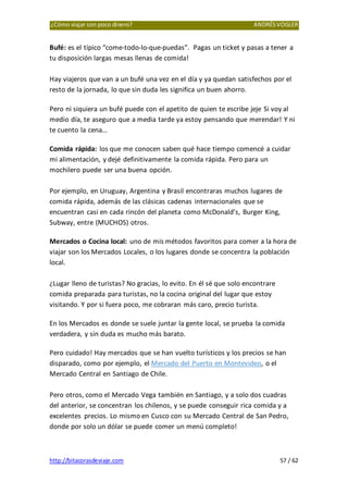 ¿Cómo viajar con poco dinero? ANDRÉSVOGLER
http://bitacorasdeviaje.com 57 / 62
Bufé: es el típico “come-todo-lo-que-puedas”. Pagas un ticket y pasas a tener a
tu disposición largas mesas llenas de comida!
Hay viajeros que van a un bufé una vez en el día y ya quedan satisfechos por el
resto de la jornada, lo que sin duda les significa un buen ahorro.
Pero ni siquiera un bufé puede con el apetito de quien te escribe jeje Si voy al
medio día, te aseguro que a media tarde ya estoy pensando que merendar! Y ni
te cuento la cena…
Comida rápida: los que me conocen saben qué hace tiempo comencé a cuidar
mi alimentación, y dejé definitivamente la comida rápida. Pero para un
mochilero puede ser una buena opción.
Por ejemplo, en Uruguay, Argentina y Brasil encontraras muchos lugares de
comida rápida, además de las clásicas cadenas internacionales que se
encuentran casi en cada rincón del planeta como McDonald’s, Burger King,
Subway, entre (MUCHOS) otros.
Mercados o Cocina local: uno de mis métodos favoritos para comer a la hora de
viajar son los Mercados Locales, o los lugares donde se concentra la población
local.
¿Lugar lleno de turistas? No gracias, lo evito. En él sé que solo encontrare
comida preparada para turistas, no la cocina original del lugar que estoy
visitando. Y por si fuera poco, me cobraran más caro, precio turista.
En los Mercados es donde se suele juntar la gente local, se prueba la comida
verdadera, y sin duda es mucho más barato.
Pero cuidado! Hay mercados que se han vuelto turísticos y los precios se han
disparado, como por ejemplo, el Mercado del Puerto en Montevideo, o el
Mercado Central en Santiago de Chile.
Pero otros, como el Mercado Vega también en Santiago, y a solo dos cuadras
del anterior, se concentran los chilenos, y se puede conseguir rica comida y a
excelentes precios. Lo mismo en Cusco con su Mercado Central de San Pedro,
donde por solo un dólar se puede comer un menú completo!
 