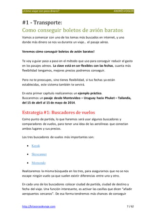 ¿Cómo viajar con poco dinero? ANDRÉSVOGLER
http://bitacorasdeviaje.com 7 / 62
#1 - Transporte:
Como conseguir boletos de avión baratos
Vamos a comenzar con uno de los temas más buscados en internet, y uno
donde más dinero se nos va durante un viaje… el pasaje aéreo.
Veremos cómo conseguir boletos de avión baratos!
Te voy a guiar paso a paso en el método que uso para conseguir reducir el gasto
en los pasajes aéreos. La clave está en ser flexibles con las fechas, cuanta más
flexibilidad tengamos, mejores precios podremos conseguir.
Pero no te preocupes, sino tienes flexibilidad, si tus fechas ya están
establecidas, este sistema también te servirá.
En este primer capítulo realizaremos un ejemplo práctico.
Buscaremos un pasaje desde Montevideo – Uruguay hacia Phuket – Tailandia,
del 15 de abril al 15 de mayo de 2014.
Estrategia #1: Buscadores de vuelos
Como punto de partida, lo que haremos será usar algunos buscadores y
comparadores de vuelos, para tener una idea de las aerolíneas que conectan
ambos lugares y sus precios.
Los tres buscadores de vuelos más importantes son:
• Kayak
• Skyscanner
• Momondo
Realizaremos la misma búsqueda en los tres, para asegurarnos que no se nos
escape ningún vuelo ya que suelen existir diferencias entre uno y otro.
En cada uno de los buscadores colocar ciudad de partida, ciudad de destino y
fecha del viaje. Una función interesante, es activar las casillas que dicen “añadir
aeropuertos cercanos”. De esa forma tendremos más chances de conseguir
 