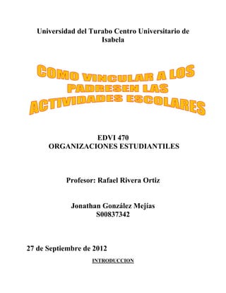 Universidad del Turabo Centro Universitario de
                      Isabela




                EDVI 470
      ORGANIZACIONES ESTUDIANTILES



           Profesor: Rafael Rivera Ortiz


             Jonathan González Mejías
                    S00837342



27 de Septiembre de 2012
                   INTRODUCCION
 