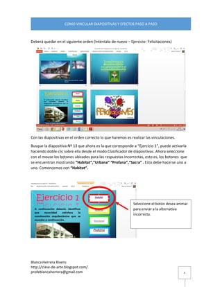Blanca Herrera Rivero 
http://clase-de-arte.blogspot.com/ 
profeblancaherrera@gmail.com 
COMO VINCULAR DIAPOSITIVAS Y EFECTOS PASO A PASO 
2 
Deberá quedar en el siguiente orden (Inténtalo de nuevo – Ejercicio- Felicitaciones) 
Con las diapositivas en el orden correcto lo que haremos es realizar las vinculaciones. 
Busque la diapositiva Nº 13 que ahora es la que corresponde a “Ejercicio 1”, puede activarla haciendo doble clic sobre ella desde el modo Clasificador de diapositivas. Ahora seleccione con el mouse los botones ubicados para las respuestas incorrectas, esto es, los botones que se encuentran mostrando “Habitat”,”Urbana” “Profana”,“Sacra” . Esto debe hacerse uno a uno. Comencemos con “Habitat”. 
Seleccione el botón desea animar para enviar a la alternativa incorrecta.  