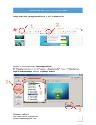 Blanca Herrera Rivero 
http://clase-de-arte.blogspot.com/ 
profeblancaherrera@gmail.com 
COMO VINCULAR DIAPOSITIVAS Y EFECTOS PASO A PASO 
3 
Luego seleccione de la pestaña Insertar la opción Hipervínculo: 
Aparece el cuadro de diálogo “Insertar hipervínculo”. En Vincular a: seleccione la opción “Lugar de este documento”. Luego en “Seleccione un lugar de este documento” indique “Diapositiva anterior.” 
 