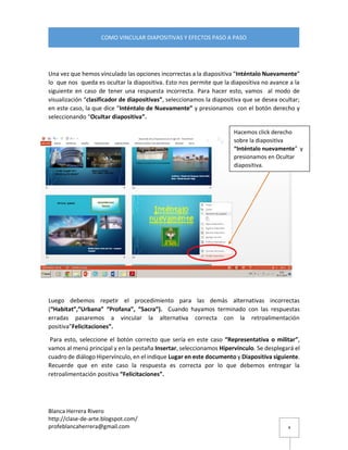 Blanca Herrera Rivero 
http://clase-de-arte.blogspot.com/ 
profeblancaherrera@gmail.com 
COMO VINCULAR DIAPOSITIVAS Y EFECTOS PASO A PASO 
4 
Una vez que hemos vinculado las opciones incorrectas a la diapositiva “Inténtalo Nuevamente” lo que nos queda es ocultar la diapositiva. Esto nos permite que la diapositiva no avance a la siguiente en caso de tener una respuesta incorrecta. Para hacer esto, vamos al modo de visualización “clasificador de diapositivas”, seleccionamos la diapositiva que se desea ocultar; en este caso, la que dice “Inténtalo de Nuevamente” y presionamos con el botón derecho y seleccionando “Ocultar diapositiva”. 
Luego debemos repetir el procedimiento para las demás alternativas incorrectas (“Habitat”,”Urbana” “Profana”, “Sacra”). Cuando hayamos terminado con las respuestas erradas pasaremos a vincular la alternativa correcta con la retroalimentación positiva”Felicitaciones”. 
Para esto, seleccione el botón correcto que sería en este caso “Representativa o militar”, vamos al menú principal y en la pestaña Insertar, seleccionamos Hipervínculo. Se desplegará el cuadro de diálogo Hipervínculo, en el indique Lugar en este documento y Diapositiva siguiente. Recuerde que en este caso la respuesta es correcta por lo que debemos entregar la retroalimentación positiva “Felicitaciones”. 
Hacemos click derecho sobre la diapositiva “Inténtalo nuevamente” y presionamos en Ocultar diapositiva.  