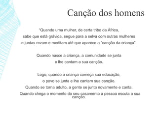 “Quando uma mulher, de certa tribo da África,
sabe que está grávida, segue para a selva com outras mulheres
e juntas rezam e meditam até que aparece a “canção da criança”.
Quando nasce a criança, a comunidade se junta
e lhe cantam a sua canção.
Logo, quando a criança começa sua educação,
o povo se junta e lhe cantam sua canção.
Quando se torna adulto, a gente se junta novamente e canta.
Quando chega o momento do seu casamento a pessoa escuta a sua
canção.
Canção dos homens
 