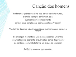 Finalmente, quando sua alma está para ir-se deste mundo,
a família e amigos aproximam-se e,
igual como em seu nascimento,
cantam a sua canção para acompanhá-lo na "viagem".
"Nesta tribo da África há outra ocasião na qual os homens cantam a
canção.
Se em algum momento da vida a pessoa comete um crime
ou um ato social aberrante, o levam até o centro do povoado
e a gente da comunidade forma um círculo ao seu redor.
Então lhe cantam a sua canção".
Canção dos homens
 