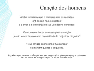 A tribo reconhece que a correção para as condutas
anti-sociais não é o castigo;
é o amor e a lembrança de sua verdadeira identidade.
Quando reconhecemos nossa própria canção
já não temos desejos nem necessidade de prejudicar ninguém."
"Teus amigos conhecem a "tua canção"
e a cantam quando a esqueces.
Aqueles que te amam não podem ser enganados pelos erros que cometes
ou as escuras imagens que mostras aos demais.
Canção dos homens
 
