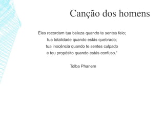 Eles recordam tua beleza quando te sentes feio;
tua totalidade quando estás quebrado;
tua inocência quando te sentes culpado
e teu propósito quando estás confuso.“
Tolba Phanem
Canção dos homens
 